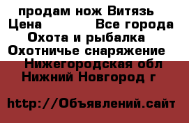 продам нож Витязь › Цена ­ 3 600 - Все города Охота и рыбалка » Охотничье снаряжение   . Нижегородская обл.,Нижний Новгород г.